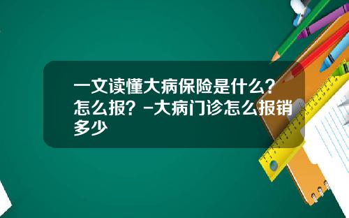 一文读懂大病保险是什么？怎么报？-大病门诊怎么报销多少