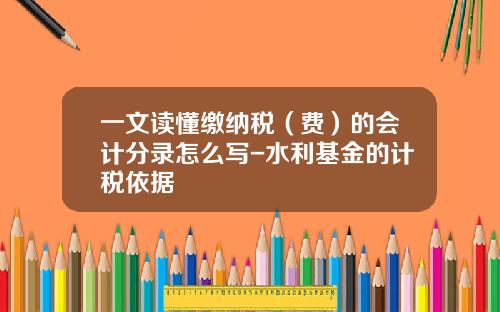 一文读懂缴纳税（费）的会计分录怎么写-水利基金的计税依据