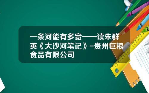 一条河能有多宽——读朱群英《大沙河笔记》-贵州巨粮食品有限公司