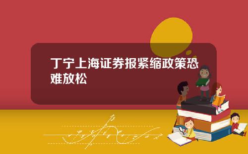 丁宁上海证券报紧缩政策恐难放松