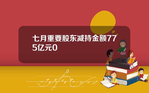 七月重要股东减持金额775亿元0