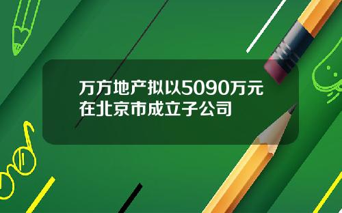 万方地产拟以5090万元在北京市成立子公司