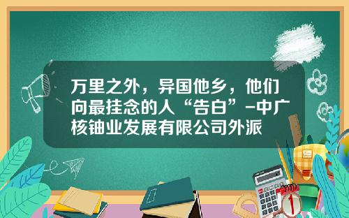 万里之外，异国他乡，他们向最挂念的人“告白”-中广核铀业发展有限公司外派