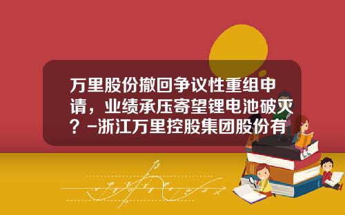 万里股份撤回争议性重组申请，业绩承压寄望锂电池破灭？-浙江万里控股集团股份有限公司