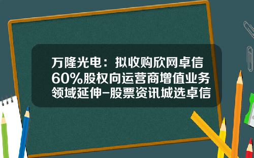 万隆光电：拟收购欣网卓信60%股权向运营商增值业务领域延伸-股票资讯城选卓信-宝
