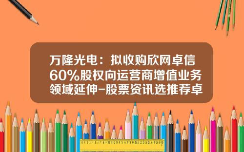 万隆光电：拟收购欣网卓信60%股权向运营商增值业务领域延伸-股票资讯选推荐卓信-宝9