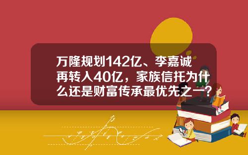 万隆规划142亿、李嘉诚再转入40亿，家族信托为什么还是财富传承最优先之一？-十大财富管理公司