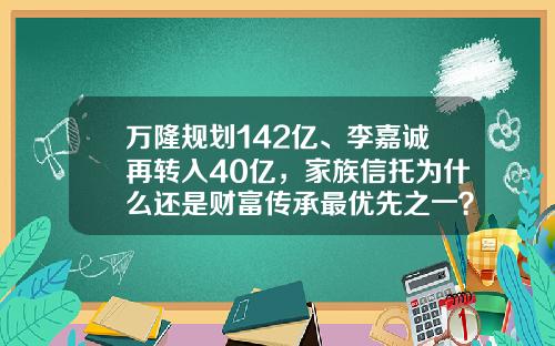 万隆规划142亿、李嘉诚再转入40亿，家族信托为什么还是财富传承最优先之一？-家族信托基金