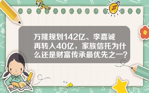 万隆规划142亿、李嘉诚再转入40亿，家族信托为什么还是财富传承最优先之一？-家族理财基金