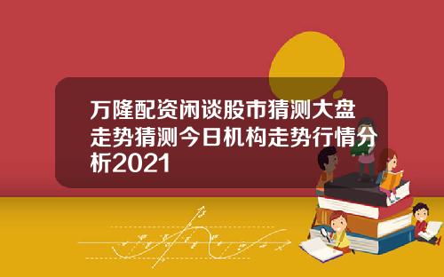 万隆配资闲谈股市猜测大盘走势猜测今日机构走势行情分析2021