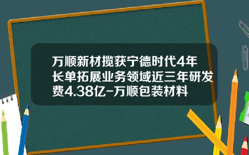 万顺新材揽获宁德时代4年长单拓展业务领域近三年研发费4.38亿-万顺包装材料股份有限公司