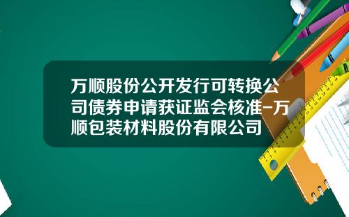 万顺股份公开发行可转换公司债券申请获证监会核准-万顺包装材料股份有限公司