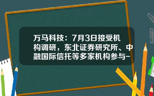 万马科技：7月3日接受机构调研，东北证券研究所、中融国际信托等多家机构参与-中融私募基金