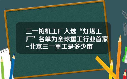 三一桩机工厂入选“灯塔工厂”名单为全球重工行业首家-北京三一重工是多少亩