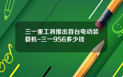 三一重工将推出首台电动装载机-三一956多少钱
