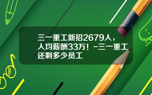 三一重工新招2679人，人均薪酬33万！-三一重工还剩多少员工