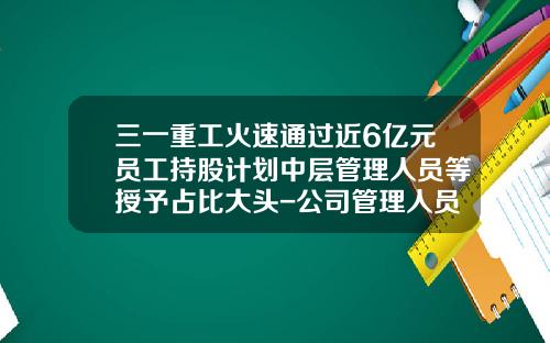 三一重工火速通过近6亿元员工持股计划中层管理人员等授予占比大头-公司管理人员比例