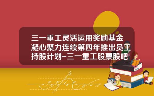 三一重工灵活运用奖励基金凝心聚力连续第四年推出员工持股计划-三一重工股票股吧最新资讯
