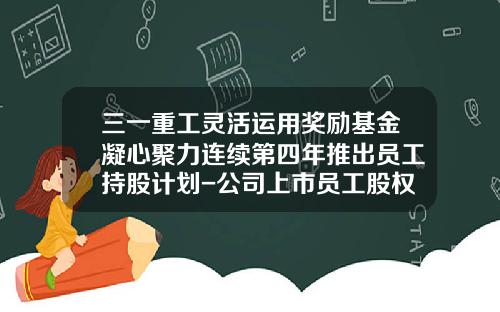 三一重工灵活运用奖励基金凝心聚力连续第四年推出员工持股计划-公司上市员工股权