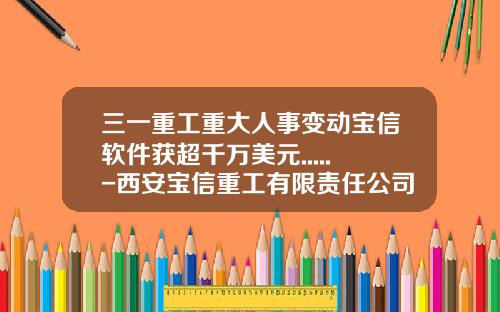 三一重工重大人事变动宝信软件获超千万美元.....-西安宝信重工有限责任公司