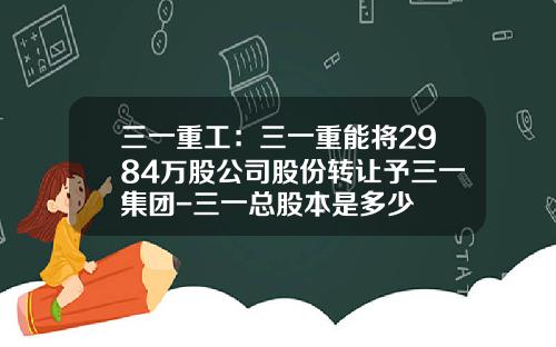 三一重工：三一重能将2984万股公司股份转让予三一集团-三一总股本是多少