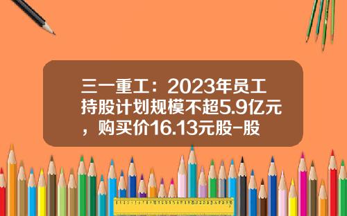 三一重工：2023年员工持股计划规模不超5.9亿元，购买价16.13元股-股票要多少钱买