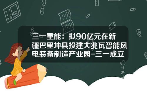 三一重能：拟90亿元在新疆巴里坤县投建大兆瓦智能风电装备制造产业园-三一成立煤化工公司