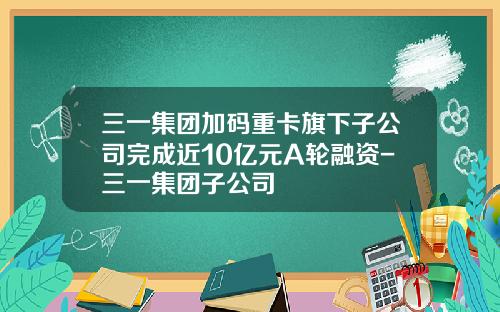 三一集团加码重卡旗下子公司完成近10亿元A轮融资-三一集团子公司