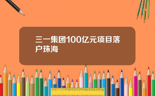 三一集团100亿元项目落户珠海