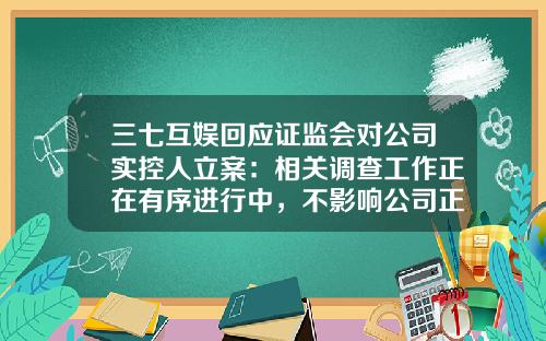 三七互娱回应证监会对公司实控人立案：相关调查工作正在有序进行中，不影响公司正常经营-三七互娱股票资讯