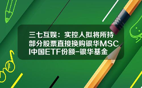 三七互娱：实控人拟将所持部分股票直接换购银华MSCI中国ETF份额-银华基金智投
