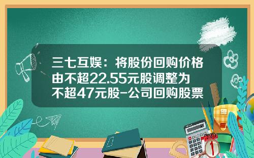 三七互娱：将股份回购价格由不超22.55元股调整为不超47元股-公司回购股票价格