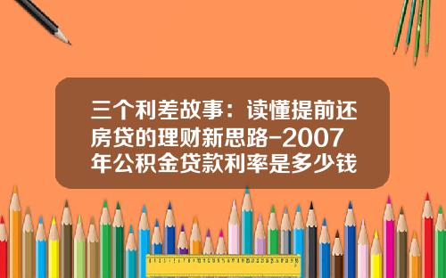 三个利差故事：读懂提前还房贷的理财新思路-2007年公积金贷款利率是多少钱