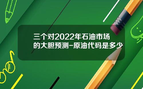 三个对2022年石油市场的大胆预测-原油代码是多少