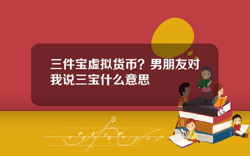 三件宝虚拟货币？男朋友对我说三宝什么意思