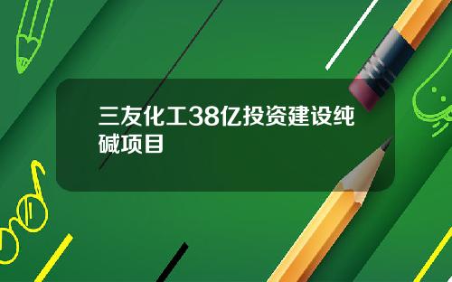 三友化工38亿投资建设纯碱项目