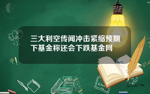 三大利空传闻冲击紧缩预期下基金称还会下跌基金网