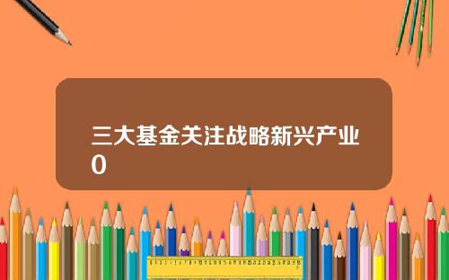 三大基金关注战略新兴产业0
