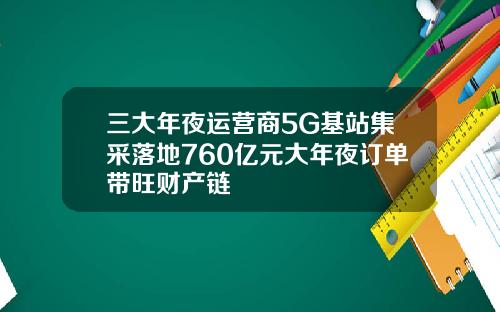 三大年夜运营商5G基站集采落地760亿元大年夜订单带旺财产链