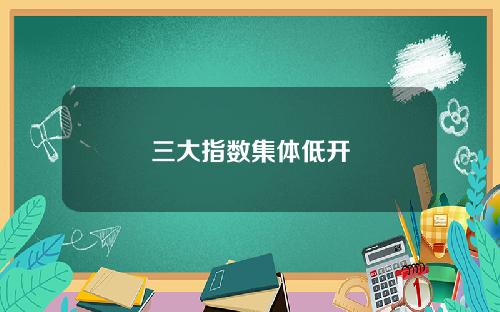 三大指数集体低开