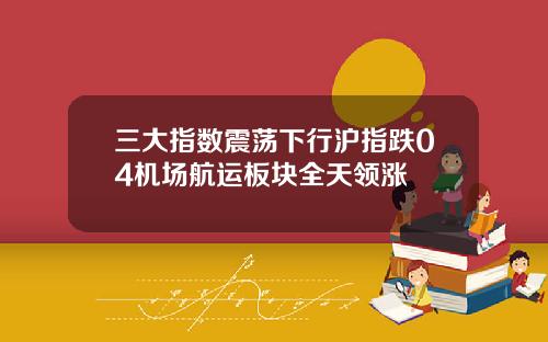三大指数震荡下行沪指跌04机场航运板块全天领涨