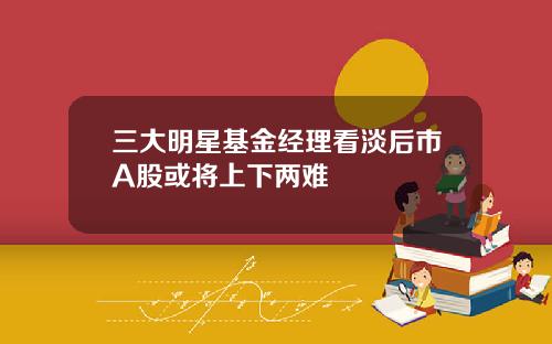 三大明星基金经理看淡后市A股或将上下两难