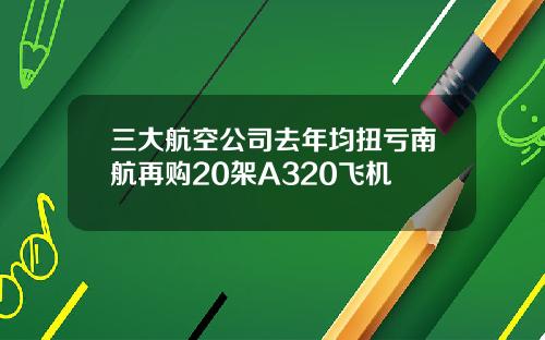 三大航空公司去年均扭亏南航再购20架A320飞机