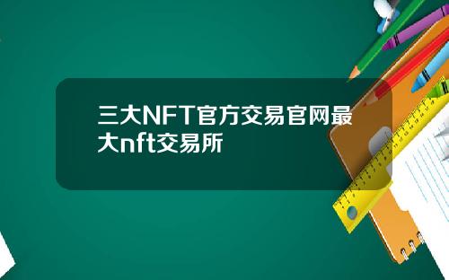 三大NFT官方交易官网最大nft交易所