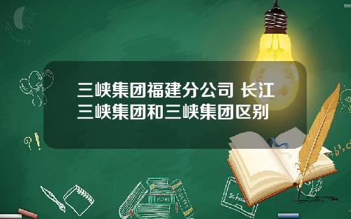 三峡集团福建分公司 长江三峡集团和三峡集团区别