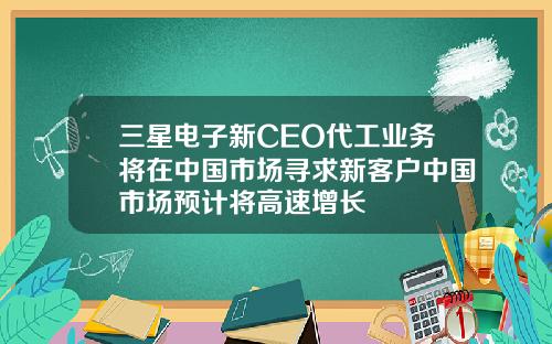 三星电子新CEO代工业务将在中国市场寻求新客户中国市场预计将高速增长