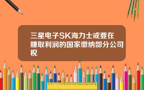 三星电子SK海力士或要在赚取利润的国家缴纳部分公司税