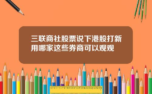 三联商社股票说下港股打新用哪家这些券商可以观观