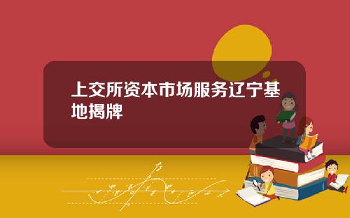 上交所资本市场服务辽宁基地揭牌