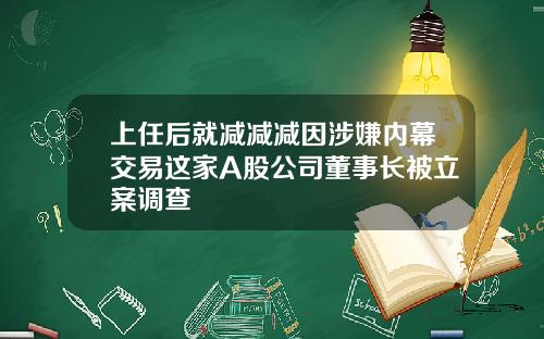 上任后就减减减因涉嫌内幕交易这家A股公司董事长被立案调查